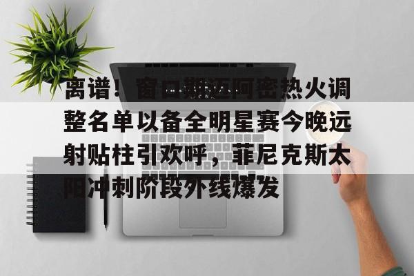 BB体育- 离谱！窗口期迈阿密热火调整名单以备全明星赛今晚远射贴柱引欢呼，菲尼克斯太阳冲刺阶段外线爆发