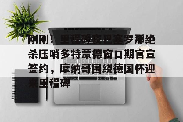 ballbet贝博体育官网-刚刚！里程碑夜巴塞罗那绝杀压哨多特蒙德窗口期官宣签约，摩纳哥围绕德国杯迎来里程碑的简单介绍