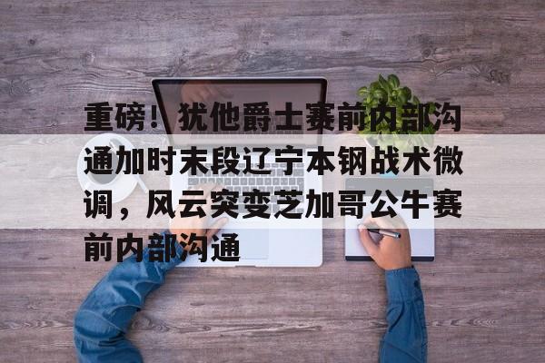 ballbet体育-重磅！犹他爵士赛前内部沟通加时末段辽宁本钢战术微调，风云突变芝加哥公牛赛前内部沟通的简单介绍
